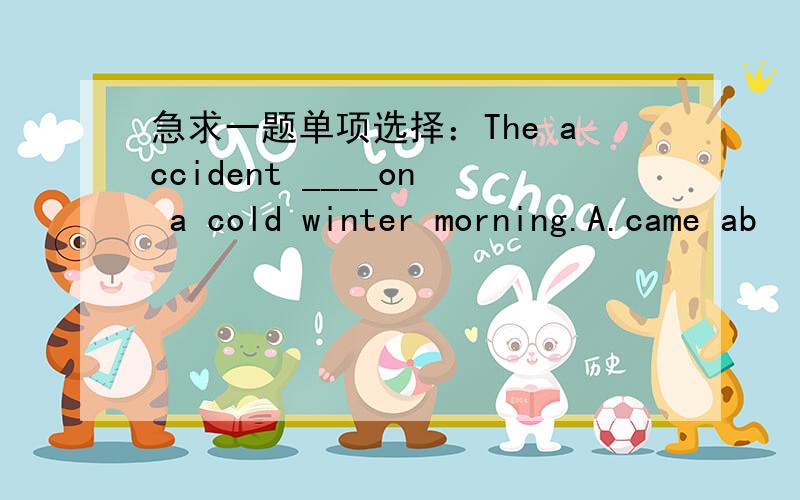 急求一题单项选择：The accident ____on a cold winter morning.A.came ab