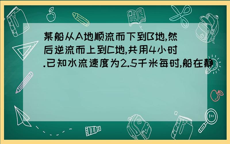 某船从A地顺流而下到B地,然后逆流而上到C地,共用4小时.已知水流速度为2.5千米每时,船在静