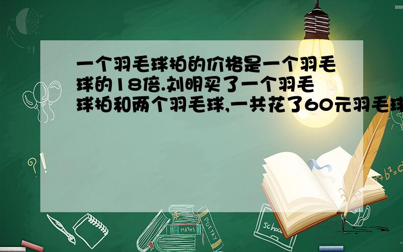 一个羽毛球拍的价格是一个羽毛球的18倍.刘明买了一个羽毛球拍和两个羽毛球,一共花了60元羽毛球拍和羽毛球各多少元?（请用