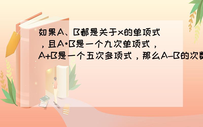 如果A、B都是关于x的单项式，且A•B是一个九次单项式，A+B是一个五次多项式，那么A-B的次数 （　　）