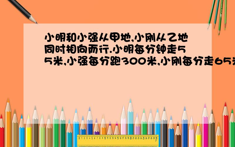 小明和小强从甲地,小刚从乙地同时相向而行.小明每分钟走55米,小强每分跑300米,小刚每分走65米,途中小强遇到小刚立即