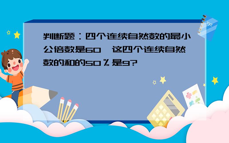 判断题：四个连续自然数的最小公倍数是60,这四个连续自然数的和的50％是9?