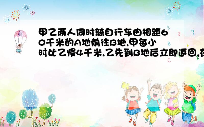 甲乙两人同时骑自行车由相距60千米的A地前往B地,甲每小时比乙慢4千米,乙先到B地后立即返回,在距B地12千