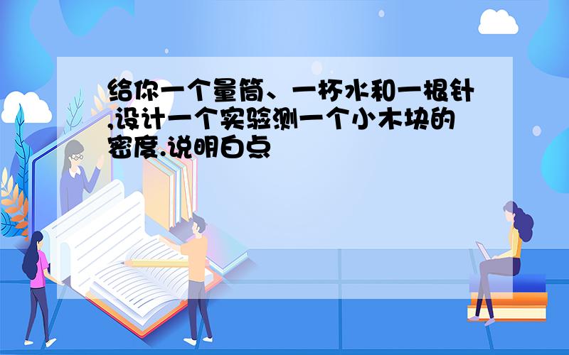 给你一个量筒、一杯水和一根针,设计一个实验测一个小木块的密度.说明白点