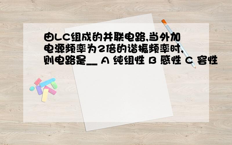 由LC组成的并联电路,当外加电源频率为2倍的谐振频率时,则电路是__ A 纯组性 B 感性 C 容性