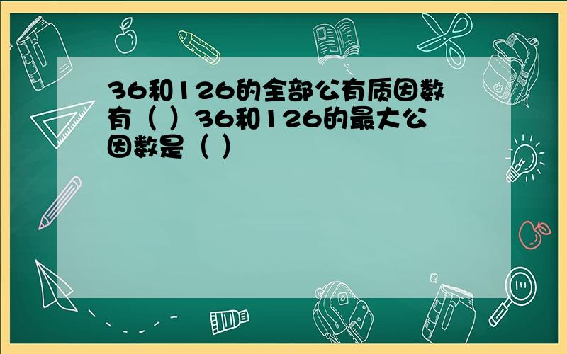 36和126的全部公有质因数有（ ）36和126的最大公因数是（ ）