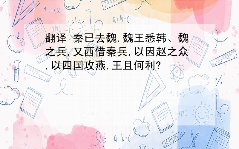 翻译 秦已去魏,魏王悉韩、魏之兵,又西借秦兵,以因赵之众,以四国攻燕,王且何利?