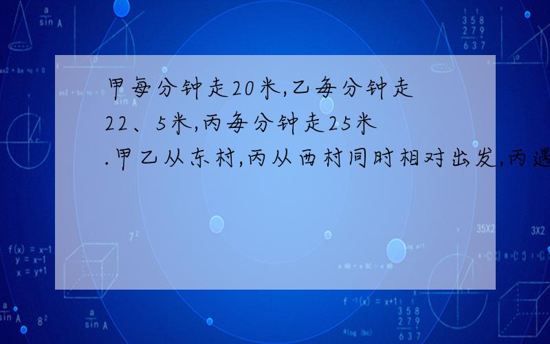 甲每分钟走20米,乙毎分钟走22、5米,丙毎分钟走25米.甲乙从东村,丙从西村同时相对出发,丙遇到乙后10分