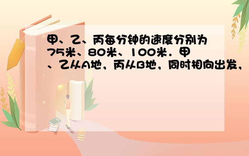 甲、乙、丙每分钟的速度分别为75米、80米、100米．甲、乙从A地，丙从B地，同时相向出发，丙遇上乙后3分钟再遇到甲．求