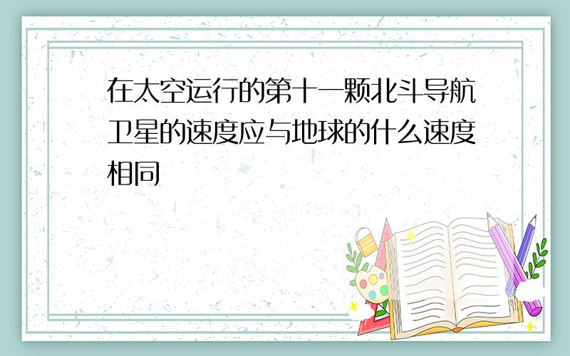 在太空运行的第十一颗北斗导航卫星的速度应与地球的什么速度相同