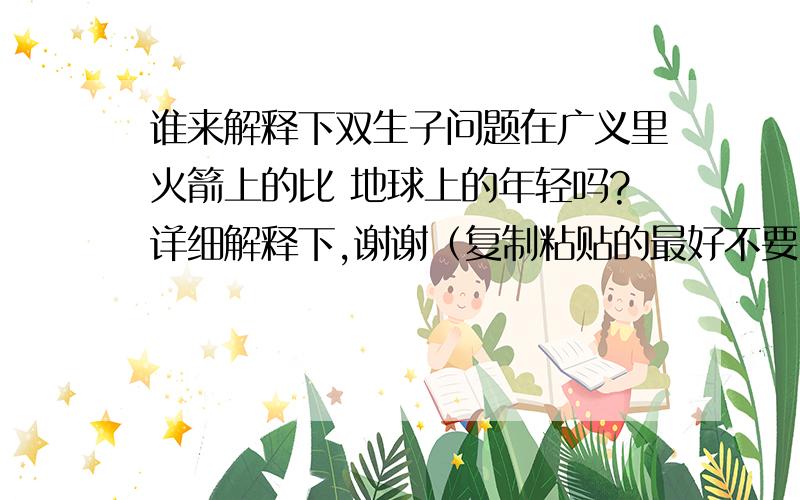 谁来解释下双生子问题在广义里火箭上的比 地球上的年轻吗?详细解释下,谢谢（复制粘贴的最好不要）能不能用简单易懂的道理解释