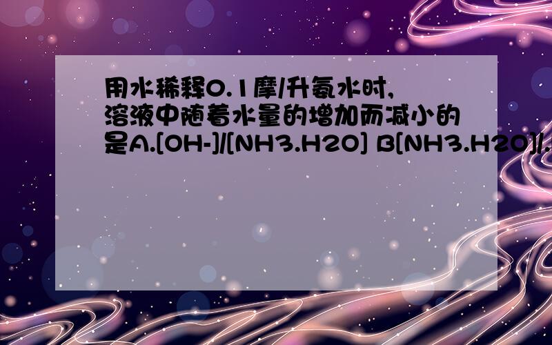 用水稀释0.1摩/升氨水时,溶液中随着水量的增加而减小的是A.[OH-]/[NH3.H2O] B[NH3.H2O]/.[