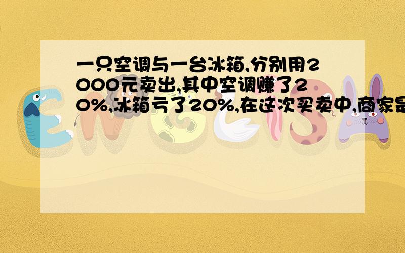 一只空调与一台冰箱,分别用2000元卖出,其中空调赚了20%,冰箱亏了20%,在这次买卖中,商家是赚了还是亏了?