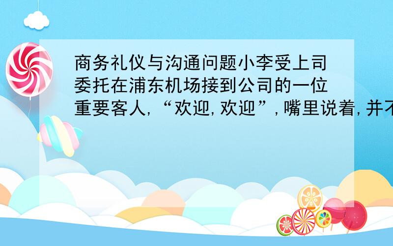 商务礼仪与沟通问题小李受上司委托在浦东机场接到公司的一位重要客人,“欢迎,欢迎”,嘴里说着,并不主动伸手,等客人伸手了,