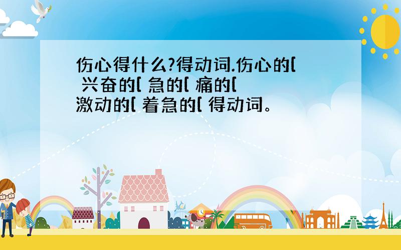 伤心得什么?得动词.伤心的[ 兴奋的[ 急的[ 痛的[ 激动的[ 着急的[ 得动词。