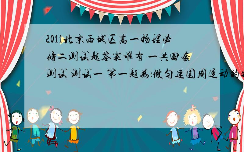 2011北京西城区高一物理必修二测试题答案谁有 一共四套测试 测试一 第一题为：做匀速圆周运动的物体