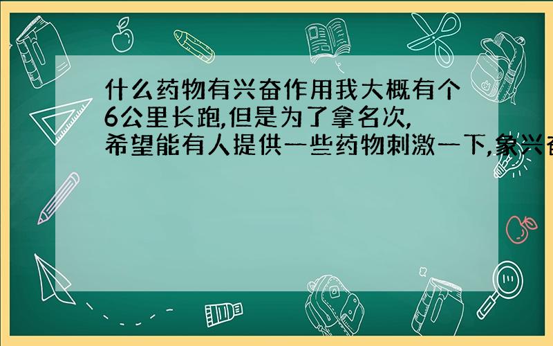 什么药物有兴奋作用我大概有个6公里长跑,但是为了拿名次,希望能有人提供一些药物刺激一下,象兴奋剂一样,大概药量多少?