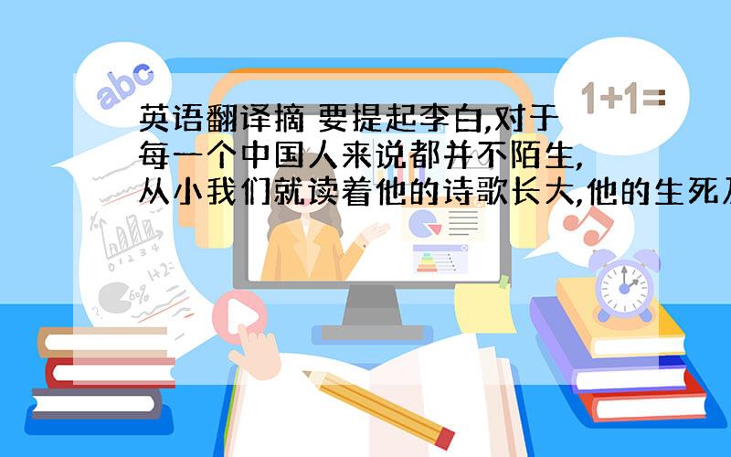 英语翻译摘 要提起李白,对于每一个中国人来说都并不陌生,从小我们就读着他的诗歌长大,他的生死及其不平凡的经历,都给人留下