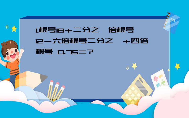 1.根号18＋二分之一倍根号12－六倍根号二分之一＋四倍根号 0.75＝?