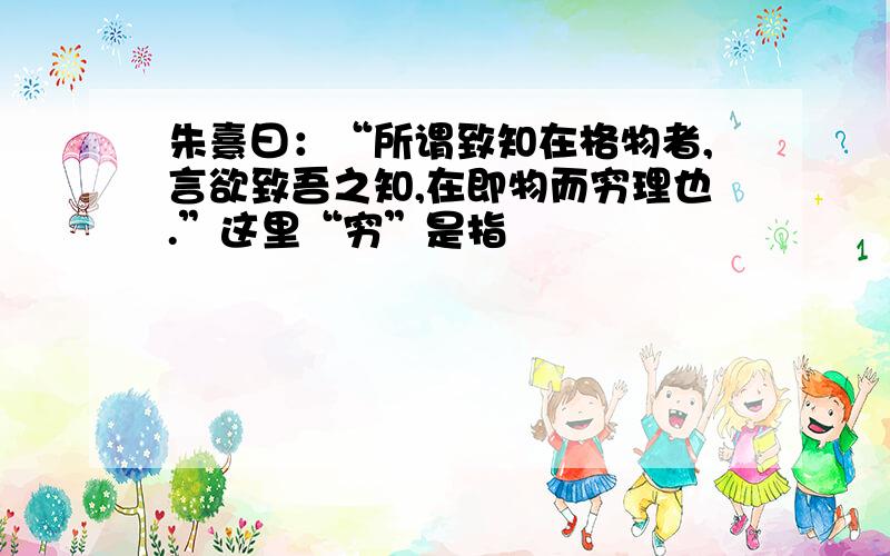 朱熹曰：“所谓致知在格物者,言欲致吾之知,在即物而穷理也.”这里“穷”是指