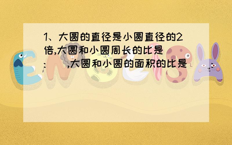 1、大圆的直径是小圆直径的2倍,大圆和小圆周长的比是():(),大圆和小圆的面积的比是（）：（）.