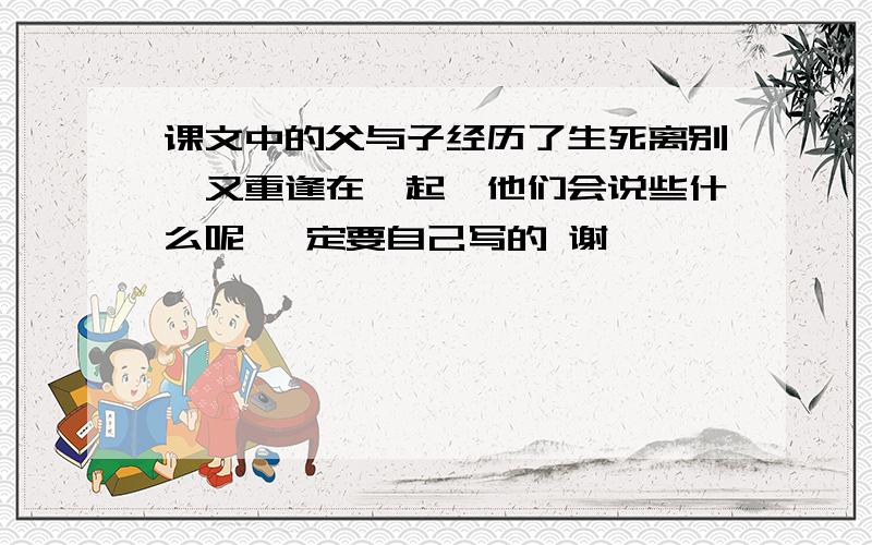 课文中的父与子经历了生死离别,又重逢在一起,他们会说些什么呢 一定要自己写的 谢