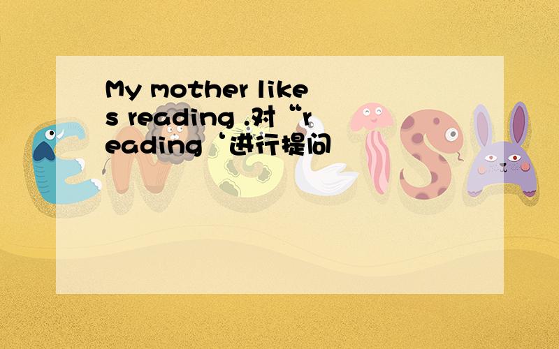 My mother likes reading .对“reading‘进行提问