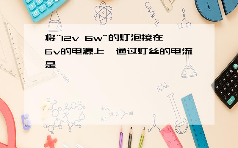 将“12v 6w”的灯泡接在6v的电源上,通过灯丝的电流是