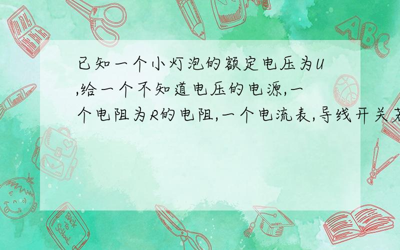 已知一个小灯泡的额定电压为U,给一个不知道电压的电源,一个电阻为R的电阻,一个电流表,导线开关若干