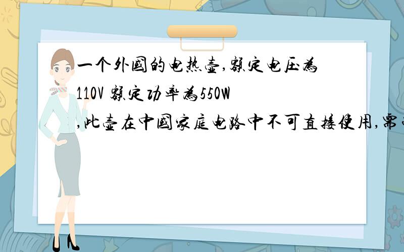 一个外国的电热壶,额定电压为110V 额定功率为550W,此壶在中国家庭电路中不可直接使用,需串联一个电阻,求出该电阻的