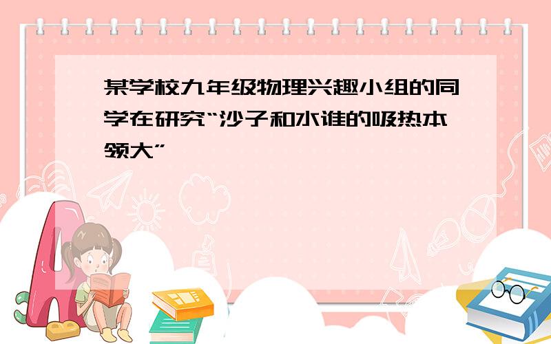 某学校九年级物理兴趣小组的同学在研究“沙子和水谁的吸热本领大”