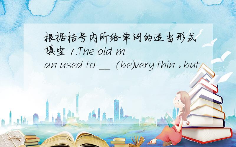 根据括号内所给单词的适当形式填空 1.The old man used to __ (be)very thin ,but