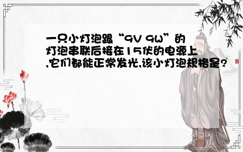 一只小灯泡跟“9V 9W”的灯泡串联后接在15伏的电源上,它们都能正常发光,该小灯泡规格是?