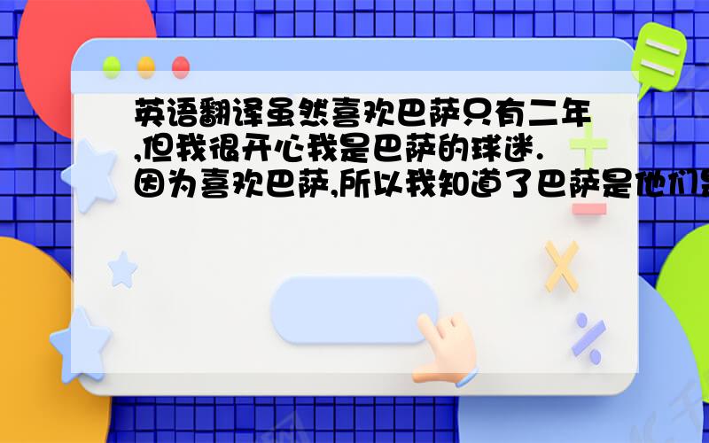 英语翻译虽然喜欢巴萨只有二年,但我很开心我是巴萨的球迷.因为喜欢巴萨,所以我知道了巴萨是他们是上赛季的欧洲王者,所以我庆