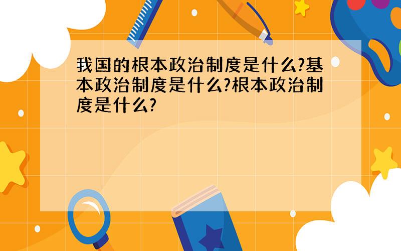 我国的根本政治制度是什么?基本政治制度是什么?根本政治制度是什么?