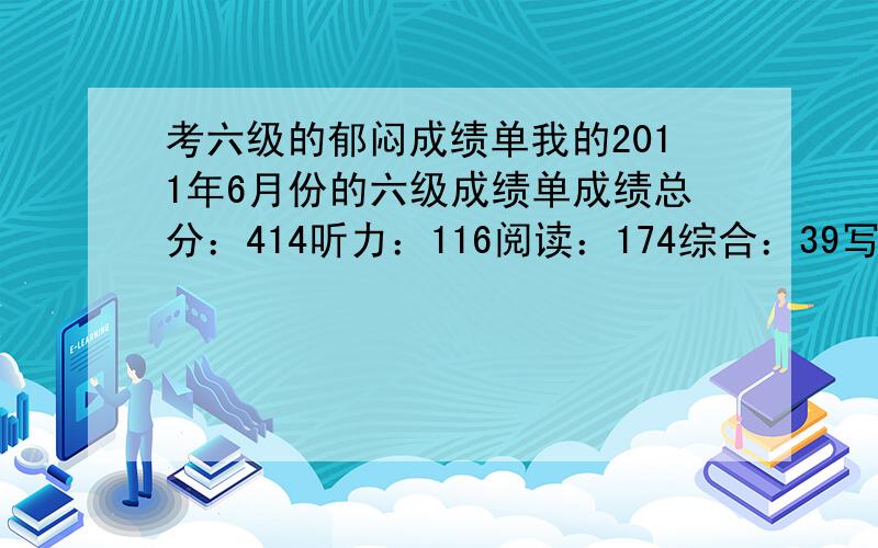 考六级的郁闷成绩单我的2011年6月份的六级成绩单成绩总分：414听力：116阅读：174综合：39写作：85