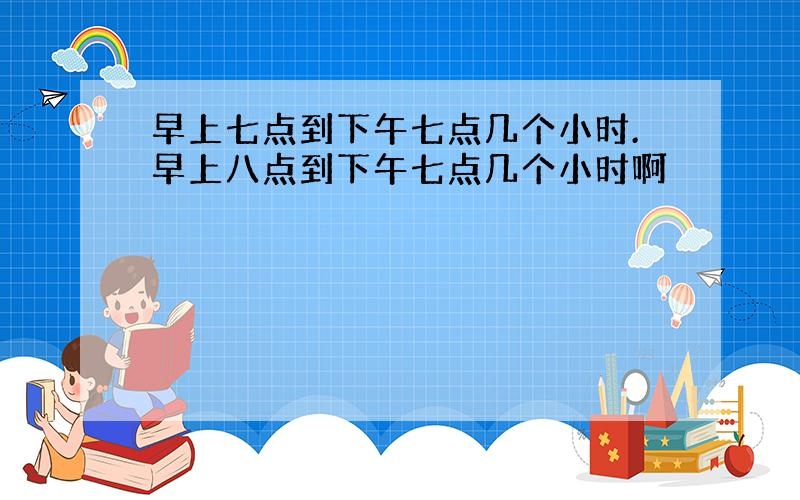 早上七点到下午七点几个小时.早上八点到下午七点几个小时啊