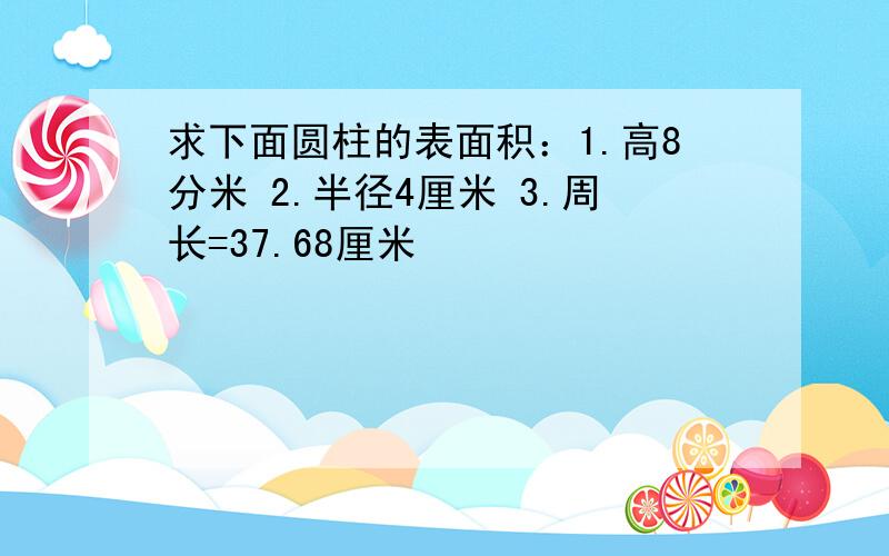 求下面圆柱的表面积：1.高8分米 2.半径4厘米 3.周长=37.68厘米