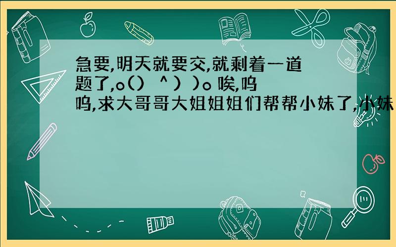 急要,明天就要交,就剩着一道题了,o(）＾）)o 唉,呜呜,求大哥哥大姐姐姐们帮帮小妹了,小妹这里谢谢你们了!