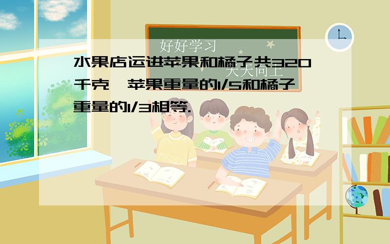 水果店运进苹果和橘子共320千克,苹果重量的1/5和橘子重量的1/3相等.