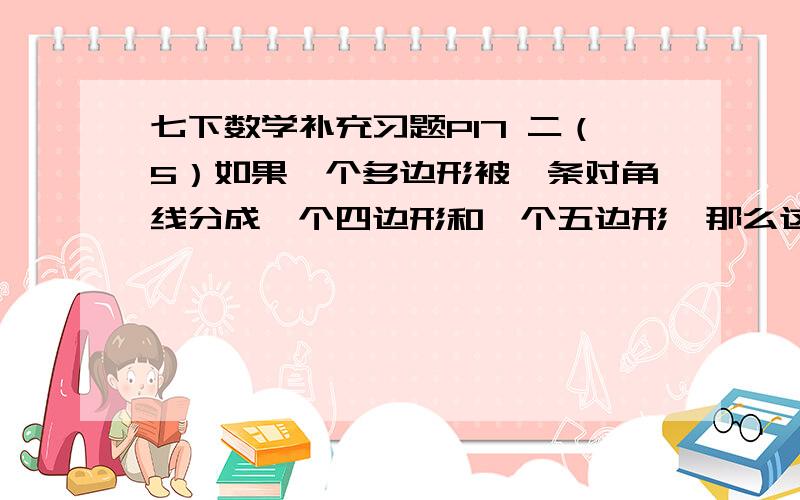 七下数学补充习题P17 二（5）如果一个多边形被一条对角线分成一个四边形和一个五边形,那么这个多边形是（ ）边形,内角和