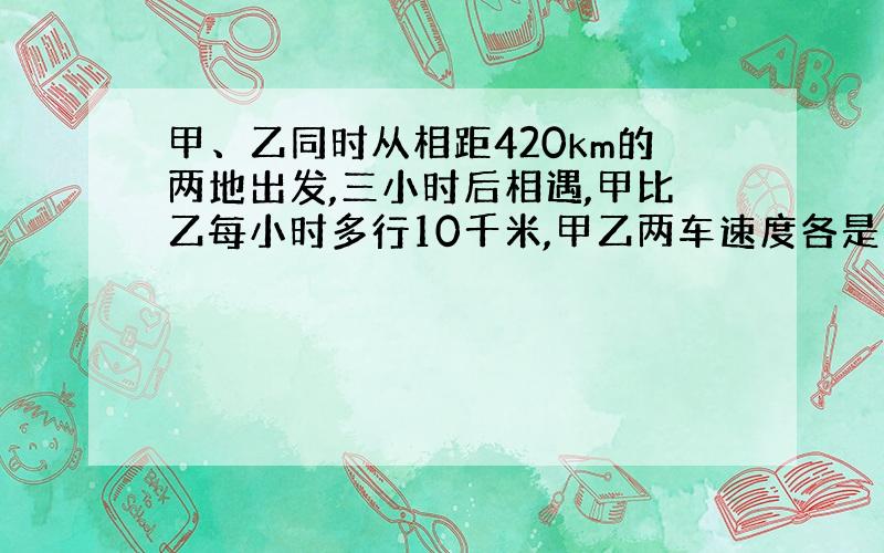 甲、乙同时从相距420km的两地出发,三小时后相遇,甲比乙每小时多行10千米,甲乙两车速度各是多少?