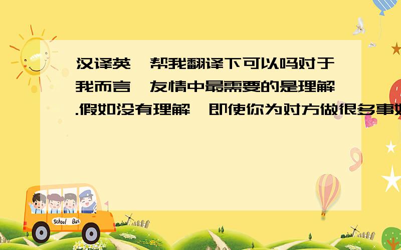 汉译英,帮我翻译下可以吗对于我而言,友情中最需要的是理解.假如没有理解,即使你为对方做很多事她还是不会理解.而当你所信赖