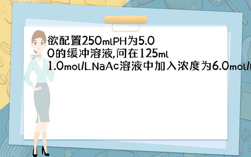 欲配置250mlPH为5.00的缓冲溶液,问在125ml1.0mol/LNaAc溶液中加入浓度为6.0mol/l的HAc