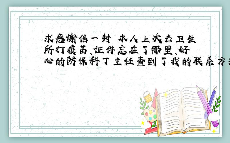 求感谢信一封 本人上次去卫生所打疫苗、证件忘在了那里、好心的防保科丁主任查到了我的联系方式、并打电话告诉我、让我很快的找