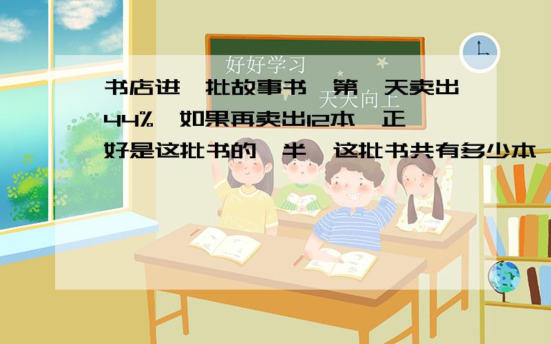 书店进一批故事书,第一天卖出44%,如果再卖出12本,正好是这批书的一半,这批书共有多少本