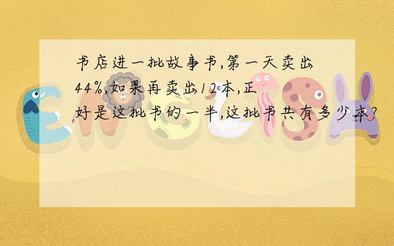 书店进一批故事书,第一天卖出44%,如果再卖出12本,正好是这批书的一半,这批书共有多少本?