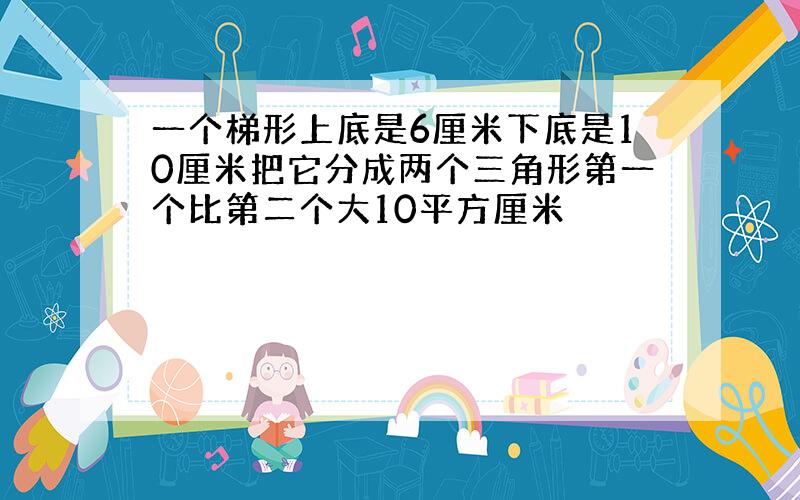 一个梯形上底是6厘米下底是10厘米把它分成两个三角形第一个比第二个大10平方厘米