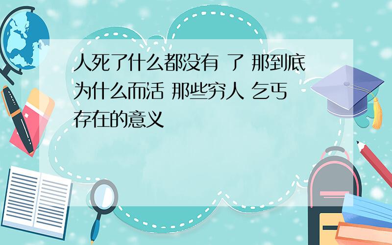 人死了什么都没有 了 那到底为什么而活 那些穷人 乞丐 存在的意义