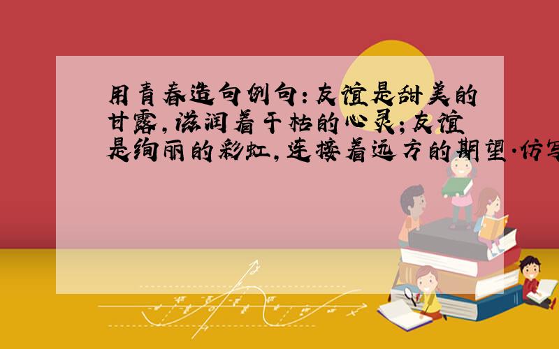 用青春造句例句：友谊是甜美的甘露,滋润着干枯的心灵；友谊是绚丽的彩虹,连接着远方的期望.仿写：青春是.,.;青春是.,.